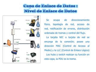 Se
físico,

ocupa
topología

de
de

direccionamiento
red,

acceso

de

red, notificación de errores, distribución
ordenada de tramas y control del flujo.
La tarjeta NIC o tarjeta de red se
encarga de la conexión; posee una
dirección MAC (Control de Acceso al
Medio) y la LLC (Control de Enlace Lógico)
Los hubs y switch realizan su función en
esta capa, la PDU es la trama.

 
