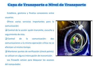 Establece, gestiona y finaliza conexiones entre
usuarios.
Ofrece varios servicios importantes para la
comunicación:
 Control de la sesión: quién transmite, escucha y
seguimiento de ésta.
 Control

de

la

comunicación:

dos

comunicaciones a la misma operación crítica no se

efectúen al mismo tiempo.
 Mantener puntos de verificación (check points):
se utilizan en alguna interrupción de transmisión.
Los firewalls actúan para bloquear los accesos

del computador.

 