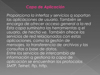Capa de Aplicación

Proporciona la interfaz y servicios q soportan
las aplicaciones de usuario. También se
encarga de ofrecer acceso general a la red
Esta capa suministra las herramientas q el
usuario, de hecho ve. También ofrece los
servicios de red relacionados con estas
aplicaciones, como la gestión de
mensajes, la transferencia de archivos y las
consultas a base de datos.
Entre los servicios de intercambio de
información q gestiona la capa de
aplicación se encuentran los protocolos
SMTP, Telnet, ftp, http.

 