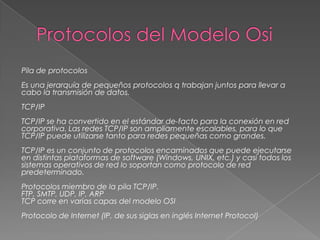 Pila de protocolos
Es una jerarquía de pequeños protocolos q trabajan juntos para llevar a
cabo la transmisión de datos.
TCP/IP

TCP/IP se ha convertido en el estándar de-facto para la conexión en red
corporativa. Las redes TCP/IP son ampliamente escalables, para lo que
TCP/IP puede utilizarse tanto para redes pequeñas como grandes.
TCP/IP es un conjunto de protocolos encaminados que puede ejecutarse
en distintas plataformas de software (Windows, UNIX, etc.) y casi todos los
sistemas operativos de red lo soportan como protocolo de red
predeterminado.
Protocolos miembro de la pila TCP/IP.
FTP, SMTP, UDP, IP, ARP
TCP corre en varias capas del modelo OSI
Protocolo de Internet (IP, de sus siglas en inglés Internet Protocol)

 