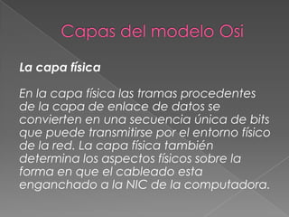 La capa física
En la capa física las tramas procedentes
de la capa de enlace de datos se
convierten en una secuencia única de bits
que puede transmitirse por el entorno físico
de la red. La capa física también
determina los aspectos físicos sobre la
forma en que el cableado esta
enganchado a la NIC de la computadora.

 