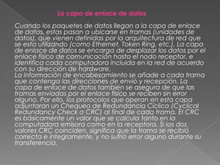 La capa de enlace de datos
Cuando los paquetes de datos llegan a la capa de enlace
de datos, estas pasan a ubicarse en tramas (unidades de
datos), que vienen definidas por la arquitectura de red que
se esta utilizando (como Ethernet, Token Ring, etc.). La capa
de enlace de datos se encarga de desplazar los datos por el
enlace físico de comunicación hasta el nodo receptor, e
identifica cada computadora incluida en la red de acuerdo
con su dirección de hardware.
La información de encabezamiento se añade a cada trama
que contenga las direcciones de envió y recepción. La
capa de enlace de datos también se asegura de que las
tramas enviadas por el enlace físico se reciben sin error
alguno. Por ello, los protocolos que operan en esta capa
adjuntaran un Chequeo de Redundancia Cíclica (Cyclical
Redundancy Check a CRC) al final de cada trama. EI CRC
es básicamente un valor que se calcula tanto en la
computadora emisora como en la receptora, Si los dos
valores CRC coinciden, significa que la trama se recibió
correcta e íntegramente, y no sufrió error alguno durante su
transferencia.

 
