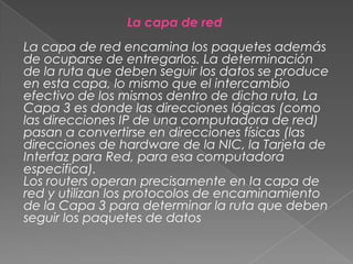 La capa de red

La capa de red encamina los paquetes además
de ocuparse de entregarlos. La determinación
de la ruta que deben seguir los datos se produce
en esta capa, lo mismo que el intercambio
efectivo de los mismos dentro de dicha ruta, La
Capa 3 es donde las direcciones lógicas (como
las direcciones IP de una computadora de red)
pasan a convertirse en direcciones físicas (las
direcciones de hardware de la NIC, la Tarjeta de
Interfaz para Red, para esa computadora
especifica).
Los routers operan precisamente en Ia capa de
red y utilizan los protocolos de encaminamiento
de la Capa 3 para determinar la ruta que deben
seguir los paquetes de datos

 