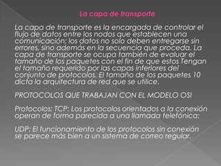 La capa de transporte

La capa de transporte es la encargada de controlar el
flujo de datos entre los nodos que establecen una
comunicación; los datos no solo deben entregarse sin
errores, sino además en la secuencia que proceda. La
capa de transporte se ocupa también de evaluar el
tamaño de los paquetes con el fin de que estos Tengan
el tamaño requerido por las capas inferiores del
conjunto de protocolos. El tamaño de los paquetes 10
dicta la arquitectura de red que se utilice.
PROTOCOLOS QUE TRABAJAN CON EL MODELO OSI

Protocolos: TCP: Los protocolos orientados a la conexión
operan de forma parecida a una llamada telefónica:
UDP: El funcionamiento de los protocolos sin conexión
se parece más bien a un sistema de correo regular.

 