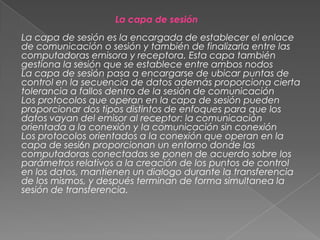 La capa de sesión
La capa de sesión es la encargada de establecer el enlace
de comunicación o sesión y también de finalizarla entre las
computadoras emisora y receptora. Esta capa también
gestiona la sesión que se establece entre ambos nodos
La capa de sesión pasa a encargarse de ubicar puntas de
control en la secuencia de datos además proporciona cierta
tolerancia a fallos dentro de la sesión de comunicación
Los protocolos que operan en la capa de sesión pueden
proporcionar dos tipos distintos de enfoques para que los
datos vayan del emisor al receptor: la comunicación
orientada a la conexión y Ia comunicación sin conexión
Los protocolos orientados a la conexión que operan en la
capa de sesi6n proporcionan un entorno donde las
computadoras conectadas se ponen de acuerdo sobre los
parámetros relativos a la creación de los puntos de control
en los datos, mantienen un dialogo durante la transferencia
de los mismos, y después terminan de forma simultanea la
sesión de transferencia.

 
