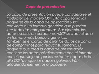 Capa de presentación

La capa de presentación puede considerarse el
traductor del modelo OSI. Esta capa toma los
paquetes de la capa de aplicación y los
convierte a un formato genérico que pueden
leer todas las computadoras. Par ejemplo, los
datos escritos en caracteres ASCII se traducirán a
un formato más básico y genérico.
También se encarga de cifrar los datos así como
de comprimirlos para reducir su tamaño. El
paquete que crea la capa de presentación
contiene los datos prácticamente con el formato
con el que viajaran por las restantes capas de la
pila OSI (aunque las capas siguientes Irán
añadiendo elementos al paquete.

 