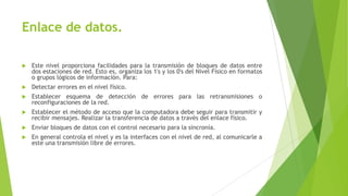 Enlace de datos.


Este nivel proporciona facilidades para la transmisión de bloques de datos entre
dos estaciones de red. Esto es, organiza los 1's y los 0's del Nivel Físico en formatos
o grupos lógicos de información. Para:



Detectar errores en el nivel físico.



Establecer esquema de detección de errores para las retransmisiones o
reconfiguraciones de la red.



Establecer el método de acceso que la computadora debe seguir para transmitir y
recibir mensajes. Realizar la transferencia de datos a través del enlace físico.



Enviar bloques de datos con el control necesario para la sincronía.



En general controla el nivel y es la interfaces con el nivel de red, al comunicarle a
este una transmisión libre de errores.

 