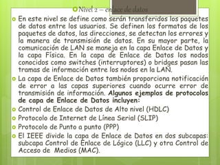 Nivel 2 – enlace de datos
 En este nivel se define como serán transferidos los paquetes
de datos entre los usuarios. Se definen los formatos de los
paquetes de datos, las direcciones, se detectan los errores y
la manera de transmisión de datos. En su mayor parte, la
comunicación de LAN se maneja en la capa Enlace de Datos y
la capa Física. En la capa de Enlace de Datos los nodos
conocidos como switches (interruptores) o bridges pasan las
tramas de información entre los nodos en la LAN.
 La capa de Enlace de Datos también proporciona notificación
de error a las capas superiores cuando ocurre error de
transmisión de información. Algunos ejemplos de protocolos
de capa de Enlace de Datos incluyen:
 Control de Enlace de Datos de Alto nivel (HDLC)
 Protocolo de Internet de Línea Serial (SLIP)
 Protocolo de Punto a punto (PPP)
 El IEEE divide la capa de Enlace de Datos en dos subcapas:
subcapa Control de Enlace de Lógico (LLC) y otra Control de
Acceso de Medios (MAC).
 