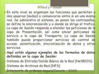Nivel 5 – Sesión
 En este nivel se organizan las funciones que permiten a
dos usuarios (nodos) a comunicarse entre si en una misma
red. Se administra el sistema, se ponen las contraseñas,
se define la sincronización y a donde se dirige el trafico.
La capa de Sesión responde a atender las peticiones de la
capa de Presentación, así como enviar peticiones de
servicio a la capa de Transporte. La capa de Sesión
también puede proporcionar servicios de control de
acceso, autenticación, sincronización de datos y otros
servicios.
 Aquí están algunos ejemplos de los formatos de datos
definidos en la capa de Sesión:
 Sistema de Entrada/Salida Básico de la Red (NetBIOS)
 Sistema de Archivos de Red (NFS)
 Interprete de ordenes segura(Secure – SSH)
 