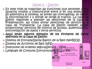 Nivel 5 – Sesión
 En este nivel se organizan las funciones que permiten a dos
usuarios (nodos) a comunicarse entre si en una misma red.
Se administra el sistema, se ponen las contraseñas, se define
la sincronización y a donde se dirige el trafico. La capa de
Sesión responde a atender las peticiones de la capa de
Presentación, así como enviar peticiones de servicio a la
capa de Transporte. La capa de Sesión también puede
proporcionar servicios de control de acceso, autenticación,
sincronización de datos y otros servicios.
 Aquí están algunos ejemplos de los formatos de datos
definidos en la capa de Sesión:
 Sistema de Entrada/Salida Básico de la Red (NetBIOS)
 Sistema de Archivos de Red (NFS)
 Interprete de ordenes segura(Secure – SSH)
 Lenguaje de Consulta Estructurado (SQL), etc.
 