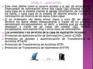 Nivel 7 – aplicación
 Este nivel define como el usuario acceda a la red. Se encarga del
intercambio de información entre dos capas OSI consiste en que
cada capa en el sistema fuente le agrega información de control a
los datos, y cada capa en el sistema de destino analiza y quita la
información de control de los datos como sigue:
 Si un ordenador (A) desea enviar datos a otro (B), en primer
término los datos deben empaquetarse a través de un proceso
denominado encapsulamiento, es decir, a medida que los datos se
desplazan a través de las capas del modelo OSI, reciben
encabezados, información final y otros tipos de información.
 Los protocolos y los servicios de la capa de Aplicación incluyen:
 Protocolo de Administración de Información Común (CMIP)
 Protocolo de Acceso y Administración de Transferencia de
Archivos (FTAM)
 Protocolo de Transferencia de Archivos (FTP)
 Protocolo de Transferencia de Hipertexto (HTTP)
 