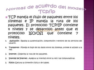  TCP maneja el flujo de paquetes entre los
sistemas e IP maneja la ruta de los
paquetes. El protocolo TCP/IP contiene
4 niveles y se desarrollo antes que el
protocolo ISO/OSI que contiene 7
niveles.
5. Aplicación : Realiza la autenticación, comprensión y termino de los servicios del
usuario.
4. Transporte : Maneja el flujo de los datos entre los sistemas, provee el acceso a la
red.
3. Internet : Organiza la ruta de los paquetes.
2. Interfaz de Internet : Asegura la interfaz entre la red y las computadoras.
1. Físico: Ejecuta la conexión física y de cables.
 