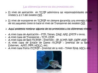 Las diferencias entre los dos protocolos son:
 El nivel de aplicación en TC/IP administra las responsabilidades de los
niveles 5, 6 y 7 del modelo OSI.
 El nivel de transporte en TCP/IP no siempre garantiza una entrega fiable
de los paquetes como lo hace el nivel de Transporte del modelo OSI.
 Aquí podemos nombrar algunos de los protocolos a los diferentes niveles:
• A nivel capa de Aplicación – FTP, Telnet, DNS, NFS, SMTP y otros.
• A nivel capa de Transporte – TCP, UDP.
• A nivel capa de Red (TCP/IP – Internet) – IP, ICMP, RIP, OSPF ARP.
• A nivel capa de Enlace de Datos (TCP/IP – Interfaz de la Red) –
Ethernet, AMT, PPP, HDLC, etc.
• A nivel capa Física (TCP/IP – Interfaz de la red) – Token Ring, NICs, etc.
 