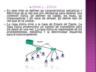  Nivel 1 – físico
 En este nivel se definen las características mecánicas y
eléctricas de la red que son necesarias para obtener una
conexión física. Se definen los cables, los Hubs, las
computadoras y los tipos de señales. Se define tipo de
red que se va utilizar.
 La capa física sirve a la capa de Enlace de Datos. La
capa física proporciona un camino de transmisión para
los datos en una red. La capa física es responsable de los
procedimientos, mecánica y la electricidad requerida
para el funcionamiento.
 