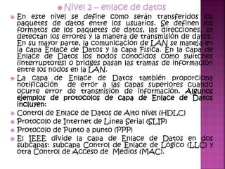  Nivel 2 – enlace de datos
 En este nivel se define como serán transferidos los
paquetes de datos entre los usuarios. Se definen los
formatos de los paquetes de datos, las direcciones, se
detectan los errores y la manera de transmisión de datos.
En su mayor parte, la comunicación de LAN se maneja en
la capa Enlace de Datos y la capa Física. En la capa de
Enlace de Datos los nodos conocidos como switches
(interruptores) o bridges pasan las tramas de información
entre los nodos en la LAN.
 La capa de Enlace de Datos también proporciona
notificación de error a las capas superiores cuando
ocurre error de transmisión de información. Algunos
ejemplos de protocolos de capa de Enlace de Datos
incluyen:
 Control de Enlace de Datos de Alto nivel (HDLC)
 Protocolo de Internet de Línea Serial (SLIP)
 Protocolo de Punto a punto (PPP)
 El IEEE divide la capa de Enlace de Datos en dos
subcapas: subcapa Control de Enlace de Lógico (LLC) y
otra Control de Acceso de Medios (MAC).
 