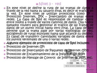  Nivel 3 - red
 En este nivel se define la ruta de las tramas de datos a
través de la red hasta su usuario final, es decir el trafico en
la red. En este nivel se utilizan protocolos como IP –
Protocolo Internet, IPX – Intercambio de tramas entre
redes. La capa de Red es responsable de cambiar datos
entre nodos a través de varios caminos de datos. Usa nodos
llamados routers para gestionar el trafico de las tramas de
datos de un punto inicial hasta otro final. La capa de Red
permite que la trama pase por varias topologías de red,
escogiendo de rutas múltiples hasta que alcance su destino.
Es capaz de transferir cantidades variables de datos entre
los puntos terminales de una o varias redes.
 Algunos ejemplos de protocolos de capa de Red incluyen:
 Protocolo de Internet (IP)
 Protocolo de Intercambio de Paquetes de Internet (IPX)
 Protocolo de Encaminamiento de la Información (RIP)
 Protocolo de Mensaje de Control de Internet (ICMP), etc.
 