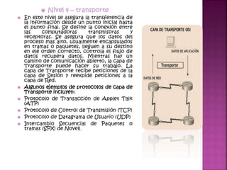  Nivel 4 – transporte
 En este nivel se asegura la transferencia de
la información desde un punto inicial hasta
el punto final. Se define la conexión entre
las computadoras transmisoras y
receptoras. Se asegura que los datos del
proceso mas alto, usualmente encapsulados
en tramas o paquetes, lleguen a su destino
en ele orden correcto, controla el flujo de
datos recupera datos. Mientras hay un
camino de comunicación abierto, la capa de
Transporte puede hacer su trabajo. La
capa de Transporte recibe peticiones de la
capa de Sesión y reexpide peticiones a la
capa de Red.
 Algunos ejemplos de protocolos de capa de
Transporte incluyen:
 Protocolo de Transacción de Applet Talk
(ATP)
 Protocolo de Control de Transmisión (TCP)
 Protocolo de Datagrama de Usuario (UDP)
 Intercambio Secuencial de Paquetes o
tramas (SPX) de Novell.
 