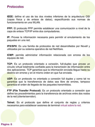Página 6
Protocolos
IEEE: define el uso de los dos niveles inferiores de la arquitectura OSI
(capas física y de enlace de datos), especificando sus normas de
funcionamiento en una WLAN.
PPP: El protocolo PPP permite establecer una comunicación a nivel de la
capa de enlace TCP/IP entre dos computadoras.
IP: Provee la información necesaria para permitir el enrutamiento de los
paquetes en una red.
IPX/SPX: Es una familia de protocolos de red desarrollados por Novell y
utilizados por su sistema operativo de red NetWare.
ICMP: permite administrar información relacionada con errores de los
equipos de red.
TCP: Es un protocolo orientado a conexión, full-duplex que provee un
circuito virtual totalmente confiable para la transmisión de información entre
dos aplicaciones. TCP garantiza que la información enviada llegue hasta su
destino sin errores y en el mismo orden en que fue enviada.
UDP: Es un protocolo no orientado a conexión full duplex y como tal no
garantiza que la transferencia de datos sea libre de errores, tampoco
garantiza el orden de llegada de los paquetes transmitidos.
FTP (File Transfer Protocol): Es un protocolo orientado a conexión que
define los procedimientos para la transferencia de archivos entre dos nodos
de la red (cliente/servidor).
Telnet: Es el protocolo que define el conjunto de reglas y criterios
necesarios para establecer sesiones de terminal virtual sobre la red.
 