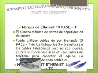  Normas de Ethernet 10 BASE – T
 El número máximo de saltos de repetidor es
de cuatro.
 Puede utilizar cables de par trenzado 10
BASE – T de las Categorías 3 o 5 similares a
los cables telefónicos pero no son iguales.
La red no funcionara si se utilizan cables de
teléfono para conectar el equipo. La
longitud máxima de cada cables es de 100m.
 Normas de FAST ETHERNET 100 BASE
– TX
 