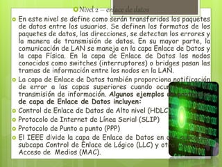 Nivel 2 – enlace de datos
 En este nivel se define como serán transferidos los paquetes
de datos entre los usuarios. Se definen los formatos de los
paquetes de datos, las direcciones, se detectan los errores y
la manera de transmisión de datos. En su mayor parte, la
comunicación de LAN se maneja en la capa Enlace de Datos y
la capa Física. En la capa de Enlace de Datos los nodos
conocidos como switches (interruptores) o bridges pasan las
tramas de información entre los nodos en la LAN.
 La capa de Enlace de Datos también proporciona notificación
de error a las capas superiores cuando ocurre error de
transmisión de información. Algunos ejemplos de protocolos
de capa de Enlace de Datos incluyen:
 Control de Enlace de Datos de Alto nivel (HDLC)
 Protocolo de Internet de Línea Serial (SLIP)
 Protocolo de Punto a punto (PPP)
 El IEEE divide la capa de Enlace de Datos en dos subcapas:
subcapa Control de Enlace de Lógico (LLC) y otra Control de
Acceso de Medios (MAC).
 