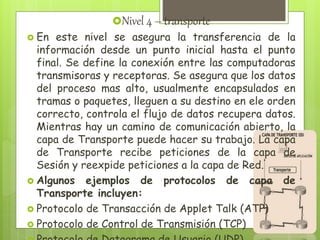Nivel 4 – transporte
 En este nivel se asegura la transferencia de la
información desde un punto inicial hasta el punto
final. Se define la conexión entre las computadoras
transmisoras y receptoras. Se asegura que los datos
del proceso mas alto, usualmente encapsulados en
tramas o paquetes, lleguen a su destino en ele orden
correcto, controla el flujo de datos recupera datos.
Mientras hay un camino de comunicación abierto, la
capa de Transporte puede hacer su trabajo. La capa
de Transporte recibe peticiones de la capa de
Sesión y reexpide peticiones a la capa de Red.
 Algunos ejemplos de protocolos de capa de
Transporte incluyen:
 Protocolo de Transacción de Applet Talk (ATP)
 Protocolo de Control de Transmisión (TCP)
 