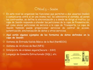Nivel 5 – Sesión
 En este nivel se organizan las funciones que permiten a dos usuarios (nodos)
a comunicarse entre si en una misma red. Se administra el sistema, se ponen
las contraseñas, se define la sincronización y a donde se dirige el trafico. La
capa de Sesión responde a atender las peticiones de la capa de Presentación,
así como enviar peticiones de servicio a la capa de Transporte. La capa de
Sesión también puede proporcionar servicios de control de acceso,
autenticación, sincronización de datos y otros servicios.
 Aquí están algunos ejemplos de los formatos de datos definidos en la
capa de Sesión:
 Sistema de Entrada/Salida Básico de la Red (NetBIOS)
 Sistema de Archivos de Red (NFS)
 Interprete de ordenes segura(Secure – SSH)
 Lenguaje de Consulta Estructurado (SQL), etc.
 
