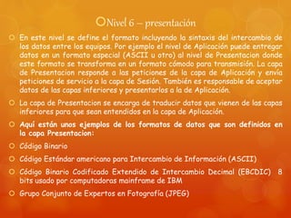 Nivel 6 – presentación
 En este nivel se define el formato incluyendo la sintaxis del intercambio de
los datos entre los equipos. Por ejemplo el nivel de Aplicación puede entregar
datos en un formato especial (ASCII u otro) al nivel de Presentacion donde
este formato se transforma en un formato cómodo para transmisión. La capa
de Presentacion responde a las peticiones de la capa de Aplicación y envía
peticiones de servicio a la capa de Sesión. También es responsable de aceptar
datos de las capas inferiores y presentarlos a la de Aplicación.
 La capa de Presentacion se encarga de traducir datos que vienen de las capas
inferiores para que sean entendidos en la capa de Aplicación.
 Aquí están unos ejemplos de los formatos de datos que son definidos en
la capa Presentacion:
 Código Binario
 Código Estándar americano para Intercambio de Información (ASCII)
 Código Binario Codificado Extendido de Intercambio Decimal (EBCDIC) 8
bits usado por computadoras mainframe de IBM
 Grupo Conjunto de Expertos en Fotografía (JPEG)
 