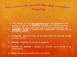 Modelo TCP/ip TCP maneja el flujo de paquetes entre los sistemas e IP
maneja la ruta de los paquetes. El protocolo TCP/IP contiene
4 niveles y se desarrollo antes que el protocolo ISO/OSI que
contiene 7 niveles.5. Aplicación : Realiza la autenticación, comprensión y termino de los
servicios del usuario.
4. Transporte : Maneja el flujo de los datos entre los sistemas, provee
el acceso a la red.
3. Internet : Organiza la ruta de los paquetes.
2. Interfaz de Internet : Asegura la interfaz entre la red y las
computadoras.
1. Físico: Ejecuta la conexión física y de cables.
 