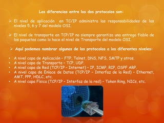 Las diferencias entre los dos protocolos son:
 El nivel de aplicación en TC/IP administra las responsabilidades de los
niveles 5, 6 y 7 del modelo OSI.
 El nivel de transporte en TCP/IP no siempre garantiza una entrega fiable de
los paquetes como lo hace el nivel de Transporte del modelo OSI.
 Aquí podemos nombrar algunos de los protocolos a los diferentes niveles:
• A nivel capa de Aplicación – FTP, Telnet, DNS, NFS, SMTP y otros.
• A nivel capa de Transporte – TCP, UDP.
• A nivel capa de Red (TCP/IP – Internet) – IP, ICMP, RIP, OSPF ARP.
• A nivel capa de Enlace de Datos (TCP/IP – Interfaz de la Red) – Ethernet,
AMT, PPP, HDLC, etc.
• A nivel capa Física (TCP/IP – Interfaz de la red) – Token Ring, NICs, etc.
 