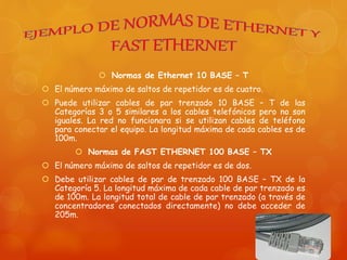  Normas de Ethernet 10 BASE – T
 El número máximo de saltos de repetidor es de cuatro.
 Puede utilizar cables de par trenzado 10 BASE – T de las
Categorías 3 o 5 similares a los cables telefónicos pero no son
iguales. La red no funcionara si se utilizan cables de teléfono
para conectar el equipo. La longitud máxima de cada cables es de
100m.
 Normas de FAST ETHERNET 100 BASE – TX
 El número máximo de saltos de repetidor es de dos.
 Debe utilizar cables de par de trenzado 100 BASE – TX de la
Categoría 5. La longitud máxima de cada cable de par trenzado es
de 100m. La longitud total de cable de par trenzado (a través de
concentradores conectados directamente) no debe acceder de
205m.
 