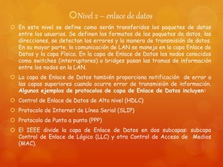 Nivel 2 – enlace de datos
 En este nivel se define como serán transferidos los paquetes de datos
entre los usuarios. Se definen los formatos de los paquetes de datos, las
direcciones, se detectan los errores y la manera de transmisión de datos.
En su mayor parte, la comunicación de LAN se maneja en la capa Enlace de
Datos y la capa Física. En la capa de Enlace de Datos los nodos conocidos
como switches (interruptores) o bridges pasan las tramas de información
entre los nodos en la LAN.
 La capa de Enlace de Datos también proporciona notificación de error a
las capas superiores cuando ocurre error de transmisión de información.
Algunos ejemplos de protocolos de capa de Enlace de Datos incluyen:
 Control de Enlace de Datos de Alto nivel (HDLC)
 Protocolo de Internet de Línea Serial (SLIP)
 Protocolo de Punto a punto (PPP)
 El IEEE divide la capa de Enlace de Datos en dos subcapas: subcapa
Control de Enlace de Lógico (LLC) y otra Control de Acceso de Medios
(MAC).
 