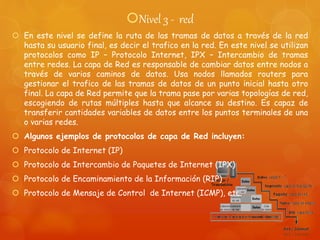 Nivel 3 - red
 En este nivel se define la ruta de las tramas de datos a través de la red
hasta su usuario final, es decir el trafico en la red. En este nivel se utilizan
protocolos como IP – Protocolo Internet, IPX – Intercambio de tramas
entre redes. La capa de Red es responsable de cambiar datos entre nodos a
través de varios caminos de datos. Usa nodos llamados routers para
gestionar el trafico de las tramas de datos de un punto inicial hasta otro
final. La capa de Red permite que la trama pase por varias topologías de red,
escogiendo de rutas múltiples hasta que alcance su destino. Es capaz de
transferir cantidades variables de datos entre los puntos terminales de una
o varias redes.
 Algunos ejemplos de protocolos de capa de Red incluyen:
 Protocolo de Internet (IP)
 Protocolo de Intercambio de Paquetes de Internet (IPX)
 Protocolo de Encaminamiento de la Información (RIP)
 Protocolo de Mensaje de Control de Internet (ICMP), etc.
 