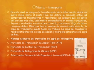 Nivel 4 – transporte
 En este nivel se asegura la transferencia de la información desde un
punto inicial hasta el punto final. Se define la conexión entre las
computadoras transmisoras y receptoras. Se asegura que los datos
del proceso mas alto, usualmente encapsulados en tramas o paquetes,
lleguen a su destino en ele orden correcto, controla el flujo de datos
recupera datos. Mientras hay un camino de comunicación abierto, la
capa de Transporte puede hacer su trabajo. La capa de Transporte
recibe peticiones de la capa de Sesión y reexpide peticiones a la capa
de Red.
 Algunos ejemplos de protocolos de capa de Transporte incluyen:
 Protocolo de Transacción de Applet Talk (ATP)
 Protocolo de Control de Transmisión (TCP)
 Protocolo de Datagrama de Usuario (UDP)
 Intercambio Secuencial de Paquetes o tramas (SPX) de Novell.
 