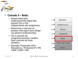 • Camada 3 – Rede:
– Responsável pelo
endereçamento lógico dos
pacotes fim-a-fim,
independente dos programas;
– Determina a rota que os
pacotes irão seguir para atingir
seu destino (roteamento);
– Faz o controle de
congestionamento e podem
fazer controle de fluxo
também;
– Exemplo: Protocolos X25 /
Roteadores / Protocolo IP / IPX
/ BGP / OSPF / RIP.
23-06-2014 UFCD - 0829 - Cristiano Lage 21
 