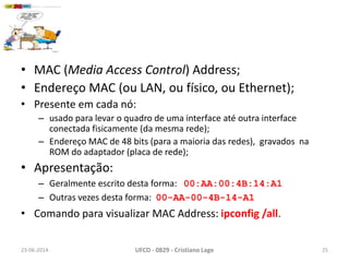 • MAC (Media Access Control) Address;
• Endereço MAC (ou LAN, ou físico, ou Ethernet);
• Presente em cada nó:
– usado para levar o quadro de uma interface até outra interface
conectada fisicamente (da mesma rede);
– Endereço MAC de 48 bits (para a maioria das redes), gravados na
ROM do adaptador (placa de rede);
• Apresentação:
– Geralmente escrito desta forma: 00:AA:00:4B:14:A1
– Outras vezes desta forma: 00-AA-00-4B-14-A1
• Comando para visualizar MAC Address: ipconfig /all.
23-06-2014 UFCD - 0829 - Cristiano Lage 25
 