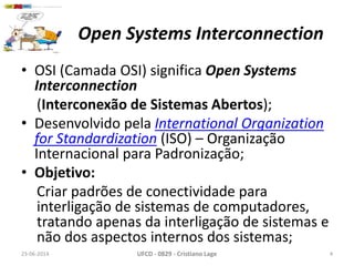 Open Systems Interconnection
23-06-2014 UFCD - 0829 - Cristiano Lage 4
• OSI (Camada OSI) significa Open Systems
Interconnection
(Interconexão de Sistemas Abertos);
• Desenvolvido pela International Organization
for Standardization (ISO) – Organização
Internacional para Padronização;
• Objetivo:
Criar padrões de conectividade para
interligação de sistemas de computadores,
tratando apenas da interligação de sistemas e
não dos aspectos internos dos sistemas;
 
