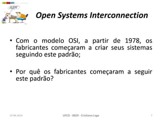 Open Systems Interconnection
• Com o modelo OSI, a partir de 1978, os
fabricantes começaram a criar seus sistemas
seguindo este padrão;
• Por quê os fabricantes começaram a seguir
este padrão?
23-06-2014 UFCD - 0829 - Cristiano Lage 7
 