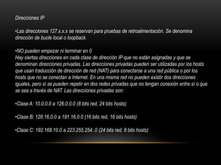 Direcciones IP
•Las direcciones 127.x.x.x se reservan para pruebas de retroalimentación. Se denomina
dirección de bucle local o loopback.
•NO pueden empezar ni terminar en 0
Hay ciertas direcciones en cada clase de dirección IP que no están asignadas y que se
denominan direcciones privadas. Las direcciones privadas pueden ser utilizadas por los hosts
que usan traducción de dirección de red (NAT) para conectarse a una red pública o por los
hosts que no se conectan a Internet. En una misma red no pueden existir dos direcciones
iguales, pero sí se pueden repetir en dos redes privadas que no tengan conexión entre sí o que
se sea a través de NAT. Las direcciones privadas son:
•Clase A: 10.0.0.0 a 126.0.0.0 (8 bits red, 24 bits hosts)
•Clase B: 128.16.0.0 a 191.16.0.0 (16 bits red, 16 bits hosts)
•Clase C: 192.168.10.0 a 223.255.254..0 (24 bits red, 8 bits hosts)
 