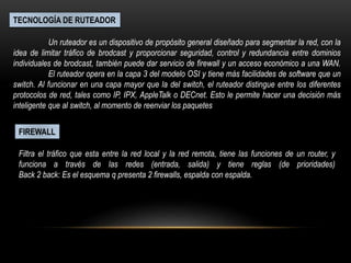 TECNOLOGÍA DE RUTEADOR
Un ruteador es un dispositivo de propósito general diseñado para segmentar la red, con la
idea de limitar tráfico de brodcast y proporcionar seguridad, control y redundancia entre dominios
individuales de brodcast, también puede dar servicio de firewall y un acceso económico a una WAN.
El ruteador opera en la capa 3 del modelo OSI y tiene más facilidades de software que un
switch. Al funcionar en una capa mayor que la del switch, el ruteador distingue entre los diferentes
protocolos de red, tales como IP, IPX, AppleTalk o DECnet. Esto le permite hacer una decisión más
inteligente que al switch, al momento de reenviar los paquetes
FIREWALL
Filtra el tráfico que esta entre la red local y la red remota, tiene las funciones de un router, y
funciona a través de las redes (entrada, salida) y tiene reglas (de prioridades)
Back 2 back: Es el esquema q presenta 2 firewalls, espalda con espalda.
 