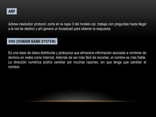 ARP
Adress resolution protocol, corre en la capa 3 del modelo osi, trabaja con preguntas hasta llegar
a la red de destino y ahí genera un broadcast para obtener la respuesta.
DNS (DOMAIN NAME SYSTEM)
Es una base de datos distribuida y jerárquica que almacena información asociada a nombres de
dominio en redes como Internet, Además de ser más fácil de recordar, el nombre es más fiable.
La dirección numérica podría cambiar por muchas razones, sin que tenga que cambiar el
nombre.
 