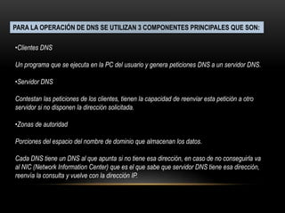 PARA LA OPERACIÓN DE DNS SE UTILIZAN 3 COMPONENTES PRINCIPALES QUE SON:
•Clientes DNS
Un programa que se ejecuta en la PC del usuario y genera peticiones DNS a un servidor DNS.
•Servidor DNS
Contestan las peticiones de los clientes, tienen la capacidad de reenviar esta petición a otro
servidor si no disponen la dirección solicitada.
•Zonas de autoridad
Porciones del espacio del nombre de dominio que almacenan los datos.
Cada DNS tiene un DNS al que apunta si no tiene esa dirección, en caso de no conseguirla va
al NIC (Network Information Center) que es el que sabe que servidor DNS tiene esa dirección,
reenvía la consulta y vuelve con la dirección IP.
 