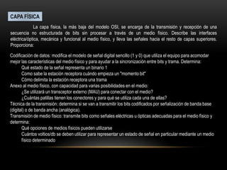 La capa física, la más baja del modelo OSI, se encarga de la transmisión y recepción de una
secuencia no estructurada de bits sin procesar a través de un medio físico. Describe las interfaces
eléctrica/óptica, mecánica y funcional al medio físico, y lleva las señales hacia el resto de capas superiores.
Proporciona:
Codificación de datos: modifica el modelo de señal digital sencillo (1 y 0) que utiliza el equipo para acomodar
mejor las características del medio físico y para ayudar a la sincronización entre bits y trama. Determina:
Qué estado de la señal representa un binario 1
Como sabe la estación receptora cuándo empieza un "momento bit"
Cómo delimita la estación receptora una trama
Anexo al medio físico, con capacidad para varias posibilidades en el medio:
¿Se utilizará un transceptor externo (MAU) para conectar con el medio?
¿Cuántas patillas tienen los conectores y para qué se utiliza cada una de ellas?
Técnica de la transmisión: determina si se van a transmitir los bits codificados por señalización de banda base
(digital) o de banda ancha (analógica).
Transmisión de medio físico: transmite bits como señales eléctricas u ópticas adecuadas para el medio físico y
determina:
Qué opciones de medios físicos pueden utilizarse
Cuántos voltios/db se deben utilizar para representar un estado de señal en particular mediante un medio
físico determinado
 