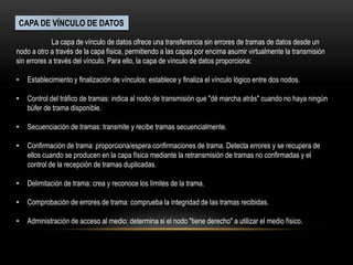 CAPA DE VÍNCULO DE DATOS
La capa de vínculo de datos ofrece una transferencia sin errores de tramas de datos desde un
nodo a otro a través de la capa física, permitiendo a las capas por encima asumir virtualmente la transmisión
sin errores a través del vínculo. Para ello, la capa de vínculo de datos proporciona:
• Establecimiento y finalización de vínculos: establece y finaliza el vínculo lógico entre dos nodos.
• Control del tráfico de tramas: indica al nodo de transmisión que "dé marcha atrás" cuando no haya ningún
búfer de trama disponible.
• Secuenciación de tramas: transmite y recibe tramas secuencialmente.
• Confirmación de trama: proporciona/espera confirmaciones de trama. Detecta errores y se recupera de
ellos cuando se producen en la capa física mediante la retransmisión de tramas no confirmadas y el
control de la recepción de tramas duplicadas.
• Delimitación de trama: crea y reconoce los límites de la trama.
• Comprobación de errores de trama: comprueba la integridad de las tramas recibidas.
• Administración de acceso al medio: determina si el nodo "tiene derecho" a utilizar el medio físico.
 