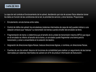 CAPA DE RED
La capa de red controla el funcionamiento de la subred, decidiendo qué ruta de acceso física deberían tomar
los datos en función de las condiciones de la red, la prioridad de servicio y otros factores. Proporciona:
• Enrutamiento: enruta tramas entre redes.
• Control de tráfico de subred: los enrutadores (sistemas intermedios de capa de red) pueden indicar a una
estación emisora que "reduzca" su transmisión de tramas cuando el búfer del enrutador se llene.
• Fragmentación de trama: si determina que el tamaño de la unidad de transmisión máxima (MTU) que sigue
en el enrutador es inferior al tamaño de la trama, un enrutador puede fragmentar una trama para la
transmisión y volver a ensamblarla en la estación de destino.
• Asignación de direcciones lógico-físicas: traduce direcciones lógicas, o nombres, en direcciones físicas.
• Cuentas de uso de subred: dispone de funciones de contabilidad para realizar un seguimiento de las tramas
reenviadas por sistemas intermedios de subred con el fin de producir información de facturación.
 