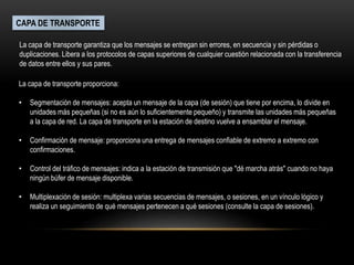 CAPA DE TRANSPORTE
La capa de transporte garantiza que los mensajes se entregan sin errores, en secuencia y sin pérdidas o
duplicaciones. Libera a los protocolos de capas superiores de cualquier cuestión relacionada con la transferencia
de datos entre ellos y sus pares.
La capa de transporte proporciona:
• Segmentación de mensajes: acepta un mensaje de la capa (de sesión) que tiene por encima, lo divide en
unidades más pequeñas (si no es aún lo suficientemente pequeño) y transmite las unidades más pequeñas
a la capa de red. La capa de transporte en la estación de destino vuelve a ensamblar el mensaje.
• Confirmación de mensaje: proporciona una entrega de mensajes confiable de extremo a extremo con
confirmaciones.
• Control del tráfico de mensajes: indica a la estación de transmisión que "dé marcha atrás" cuando no haya
ningún búfer de mensaje disponible.
• Multiplexación de sesión: multiplexa varias secuencias de mensajes, o sesiones, en un vínculo lógico y
realiza un seguimiento de qué mensajes pertenecen a qué sesiones (consulte la capa de sesiones).
 