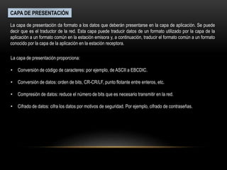 CAPA DE PRESENTACIÓN
La capa de presentación da formato a los datos que deberán presentarse en la capa de aplicación. Se puede
decir que es el traductor de la red. Esta capa puede traducir datos de un formato utilizado por la capa de la
aplicación a un formato común en la estación emisora y, a continuación, traducir el formato común a un formato
conocido por la capa de la aplicación en la estación receptora.
La capa de presentación proporciona:
• Conversión de código de caracteres: por ejemplo, de ASCII a EBCDIC.
• Conversión de datos: orden de bits, CR-CR/LF, punto flotante entre enteros, etc.
• Compresión de datos: reduce el número de bits que es necesario transmitir en la red.
• Cifrado de datos: cifra los datos por motivos de seguridad. Por ejemplo, cifrado de contraseñas.
 
