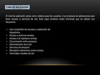 CAPA DE APLICACIÓN
El nivel de aplicación actúa como ventana para los usuarios y los procesos de aplicaciones para
tener acceso a servicios de red. Esta capa contiene varias funciones que se utilizan con
frecuencia:
• Uso compartido de recursos y redirección de
dispositivos
• Acceso a archivos remotos
• Acceso a la impresora remota
• Comunicación entre procesos
• Administración de la red
• Servicios de directorio
• Mensajería electrónica (como correo)
• Terminales virtuales de red
 