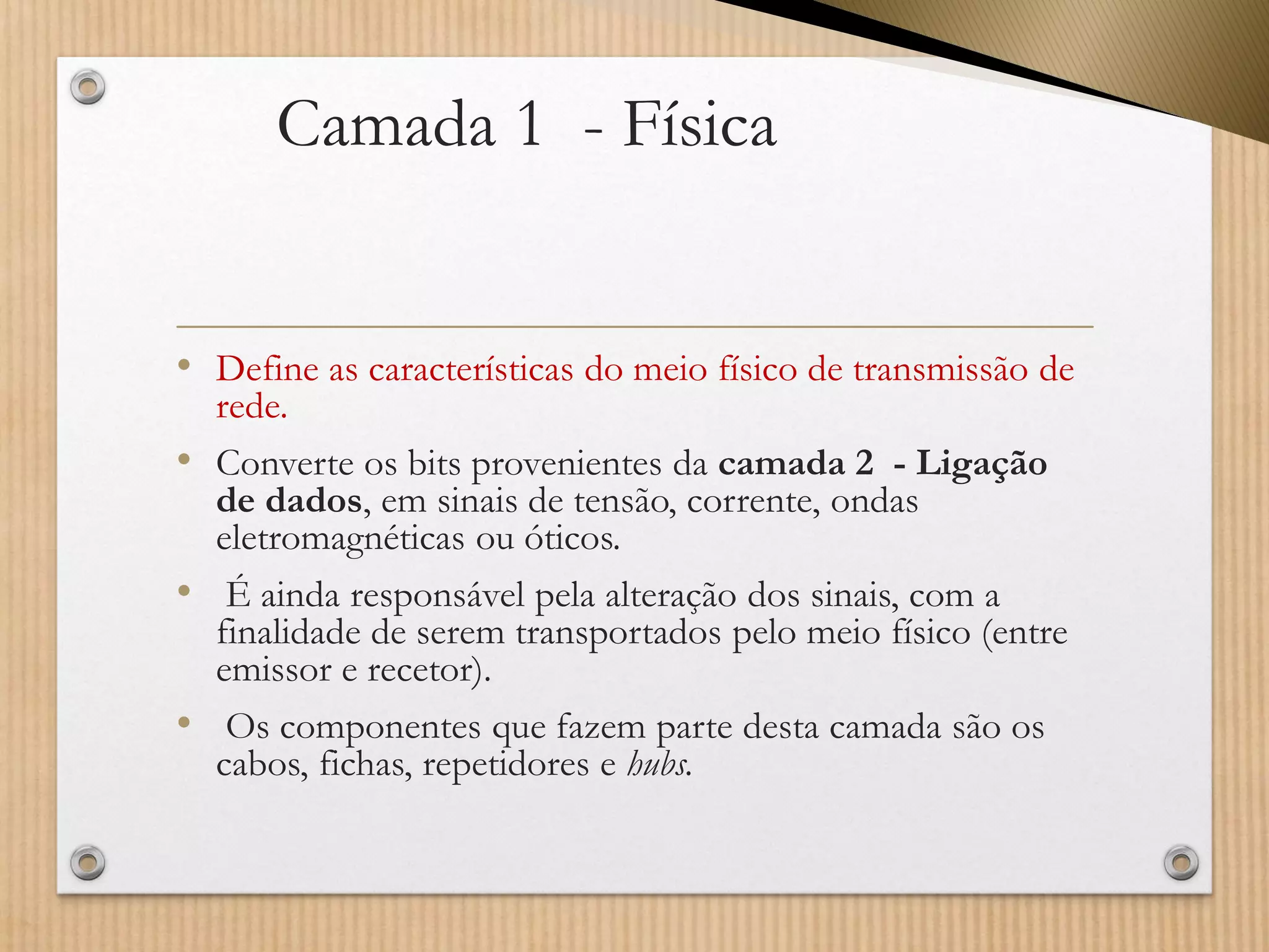 Camada 1 -Física 
•Define as características do meio físico de transmissão de rede. 
•Converte os bits provenientes da camada 2 -Ligação de dados, em sinais de tensão, corrente, ondas eletromagnéticas ou óticos. 
•É ainda responsável pela alteração dos sinais, com a finalidade de serem transportados pelo meio físico (entre emissor e recetor). 
•Os componentes que fazem parte desta camada são os cabos, fichas, repetidores e hubs.  