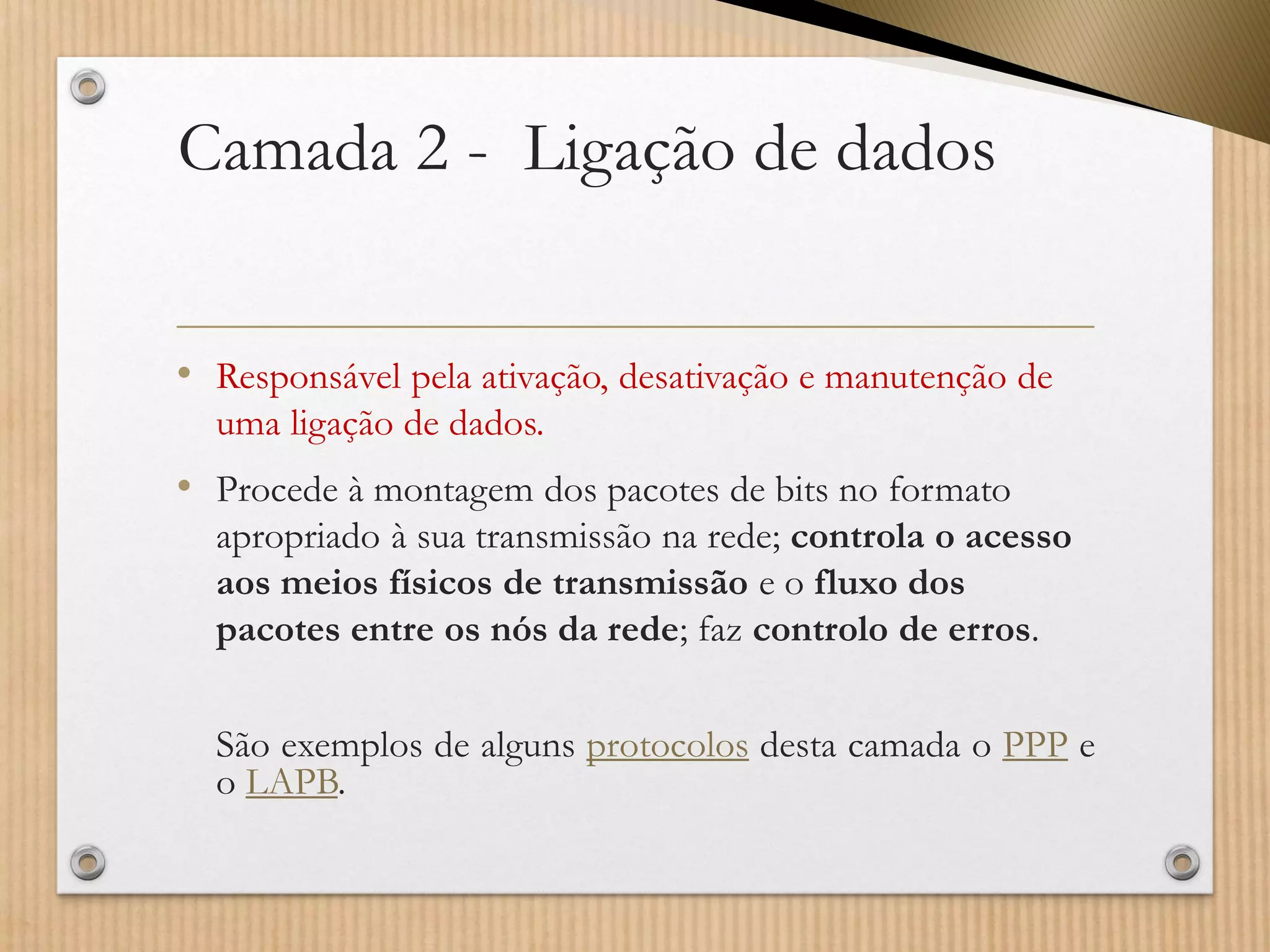 Camada 2 -Ligação de dados 
•Responsável pela ativação, desativação e manutenção de uma ligação de dados. 
•Procede à montagem dos pacotes de bits no formato apropriado à sua transmissão na rede; controla o acesso aos meios físicos de transmissãoe o fluxo dos pacotes entre os nós da rede; faz controlo de erros. 
SãoexemplosdealgunsprotocolosdestacamadaoPPPeoLAPB.  