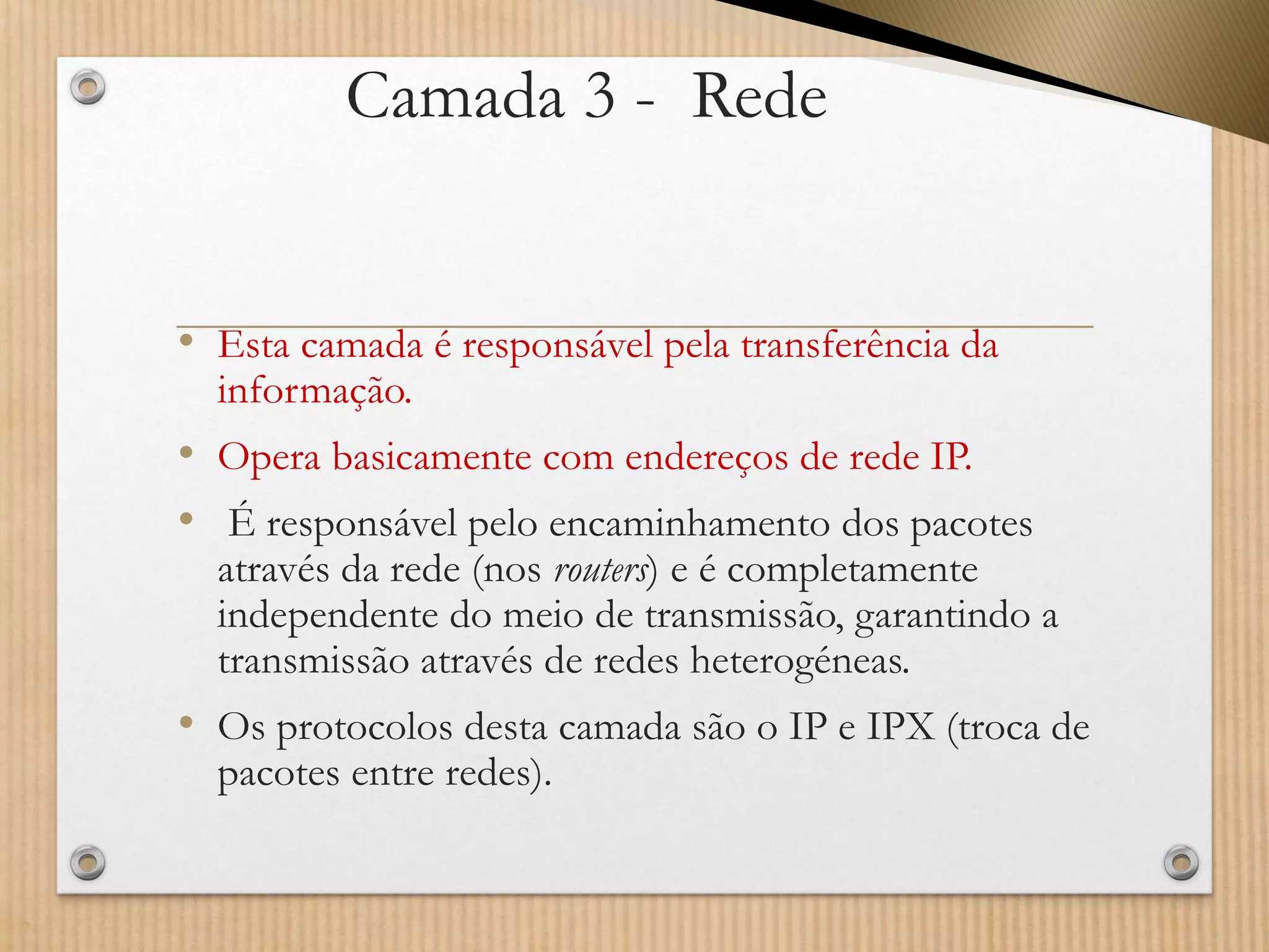 Camada 3 -Rede 
•Esta camada é responsável pela transferência da informação. 
•Opera basicamente com endereços de rede IP. 
•É responsável pelo encaminhamento dos pacotes através da rede (nos routers) e é completamente independente do meio de transmissão, garantindo a transmissão através de redes heterogéneas. 
•Os protocolos desta camada são o IP e IPX (troca de pacotes entre redes).  